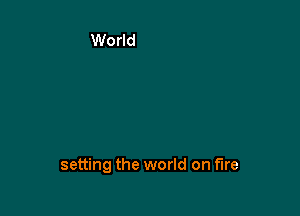 setting the world on fire