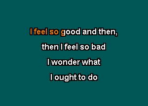 lfeel so good and then,

then lfeel so bad
lwonder what

lought to do