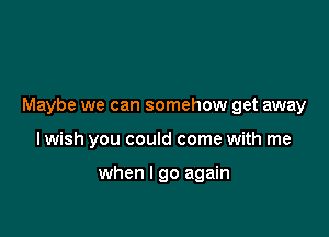 Maybe we can somehow get away

lwish you could come with me

when I go again