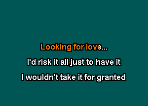 Looking for love...

I'd risk it alljust to have it

I wouldn't take it for granted