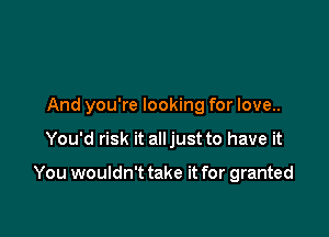 And you're looking for love..

You'd risk it alljust to have it

You wouldn't take it for granted