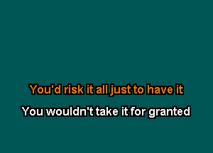 You'd risk it alljust to have it

You wouldn't take it for granted