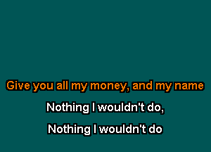 Give you all my money, and my name

Nothing I wouldn't do,
Nothing lwouldn't do