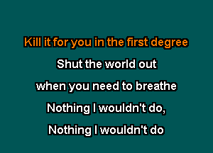 Kill it for you in the first degree

Shut the world out
when you need to breathe
Nothing I wouldn't do,
Nothing Iwouldn't do