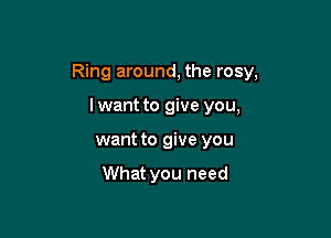 Ring around, the rosy,

lwant to give you,
want to give you

What you need