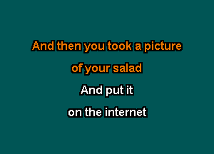 And then you took a picture

ofyour salad
And put it

on the internet
