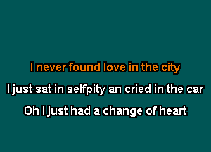 I never found love in the city

ljust sat in selfpity an cried in the car

0h ljust had a change of heart