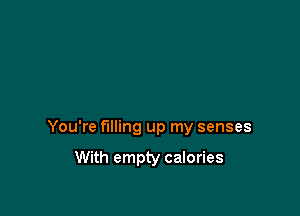 You're filling up my senses

With empty calories