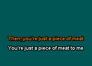 Then, you're just a piece of meat

You'rejust a piece of meat to me