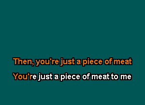 Then, you're just a piece of meat

You'rejust a piece of meat to me