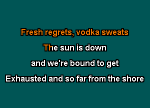 Fresh regrets, vodka sweats

The sun is down

and we're bound to get

Exhausted and so far from the shore