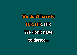 We don't have to
talk, talk, talk

We don't have

to dance...