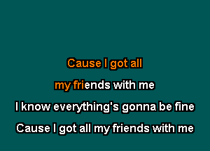 Cause I got all
my friends with me

I know everything's gonna be fine

Cause I got all my friends with me