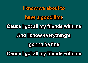 I know we about to
have a good time
Cause I got all my friends with me
And I know everything's
gonna be fine

Cause I got all my friends with me