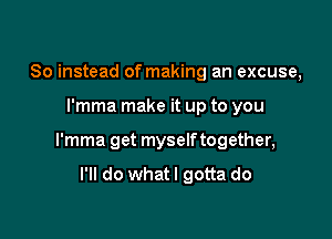 So instead of making an excuse,

l'mma make it up to you

l'mma get myself together,

I'll do whatl gotta do