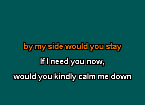 by my side would you stay

lfl need you now,

would you kindly calm me down