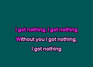 I got nothing, I got nothing

Without you I got nothing,

I got nothing