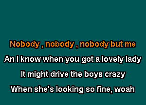 Nobody , nobody , nobody but me
An I know when you got a lovely lady
It might drive the boys crazy

When she's looking so fine, woah