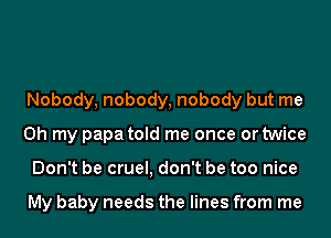 Nobody, nobody, nobody but me
Oh my papa told me once or twice
Don't be cruel, don't be too nice

My baby needs the lines from me