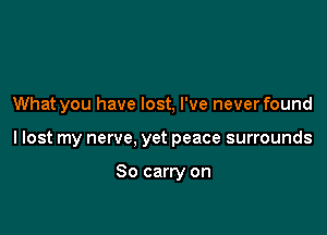 What you have lost, I've neverfound

I lost my nerve, yet peace surrounds

So carry on