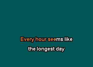 Every hour seems like

the longest day