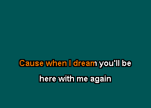 Cause when I dream you'll be

here with me again