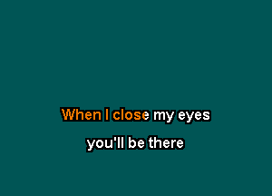 When I close my eyes

you'll be there