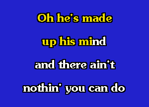 Oh he's made
up his mind

and there ain't

nothin' you can do