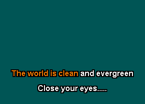 The world is clean and evergreen

Close your eyes .....
