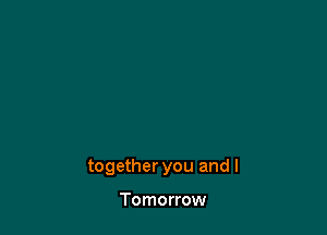 together you and I

Tomorrow