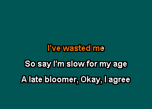 I've wasted me

So say I'm slow for my age

A late bloomer, Okay, I agree