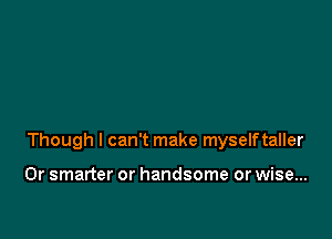 Though I can't make myselftaller

0r smarter or handsome or wise...