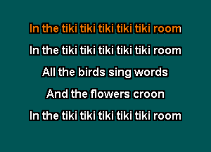 In the tiki tiki tiki tiki tiki room
In the tiki tiki tiki tiki tiki room
All the birds sing words
And the flowers croon
In the tiki tiki tiki tiki tiki room