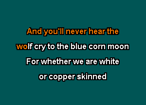 And you'll never hear the

wolf cry to the blue corn moon
For whether we are white

or copper skinned