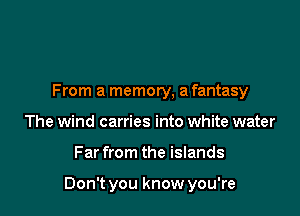 From a memory, a fantasy
The wind carries into white water

Far from the islands

Don't you know you're