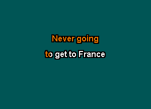 Never going

to get to France