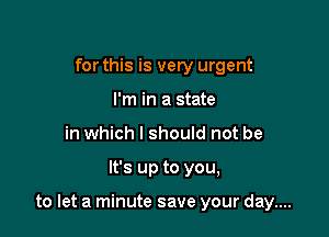 for this is very urgent
I'm in a state
in which I should not be

It's up to you,

to let a minute save your day....