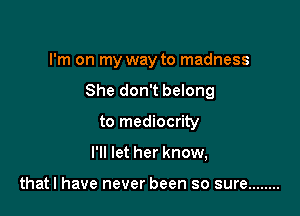 I'm on my way to madness

She don't belong

to mediocrity
I'll let her know,

thatl have never been so sure ........