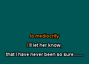 to mediocrity

I'll let her know,

thatl have never been so sure ........