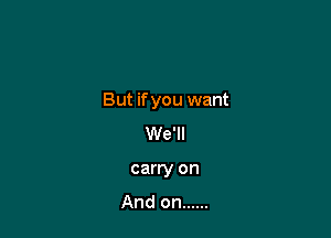 But if you want

We'll
carry on
And on ......