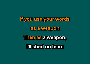 lfyou use your words

as aweapon

Then as aweapon,

I'll shed no tears