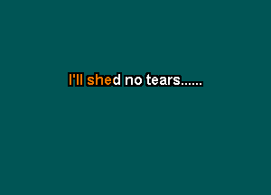 I'll shed no tears ......