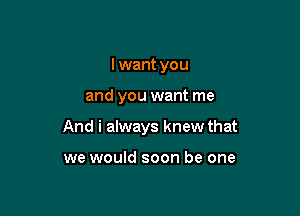 I want you

and you want me

And i always knew that

we would soon be one