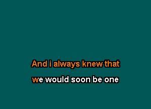 And i always knew that

we would soon be one