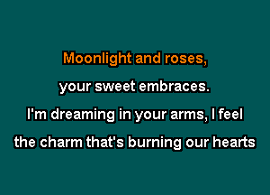 Moonlight and roses,
your sweet embraces.
I'm dreaming in your arms, I feel

the charm that's burning our hearts