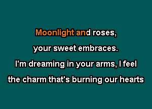 Moonlight and roses,
your sweet embraces.
I'm dreaming in your arms, I feel

the charm that's burning our hearts