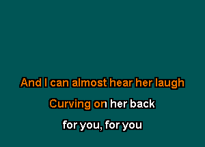 And I can almost hear her laugh

Curving on her back

for you, for you