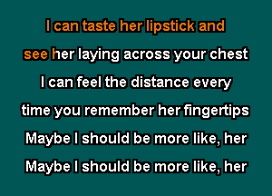 I can taste her lipstick and
see her laying across your chest
I can feel the distance every
time you remember her fingertips
Maybe I should be more like, her

Maybe I should be more like, her