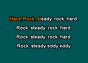 Hard, Rock. steady. rock. hard.
Rock. steady. rock. hard.
Rock. steady. rock. hard.

Rock. steady eddy eddy