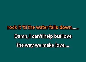 rock it 'til the water falls down ......

Damn, I can't help but love

the way we make love....